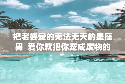把老婆宠的无法无天的星座男 爱你就把你宠成废物的星座男