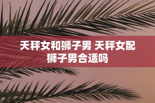 天秤女和狮子男 天秤女配狮子男合适吗
