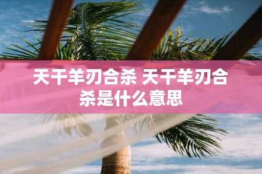 天干羊刃合杀 天干羊刃合杀是什么意思