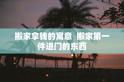 搬家拿钱的寓意 搬家第一件进门的东西