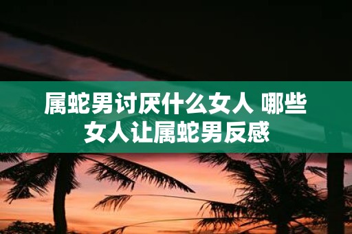 属蛇男讨厌什么女人 哪些女人让属蛇男反感