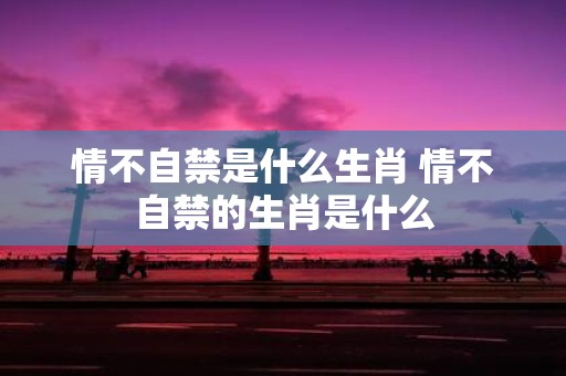 情不自禁是什么生肖 情不自禁的生肖是什么