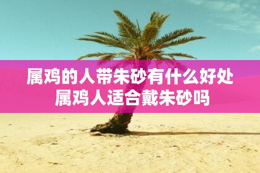 属鸡的人带朱砂有什么好处 属鸡人适合戴朱砂吗