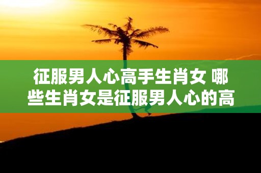 征服男人心高手生肖女 哪些生肖女是征服男人心的高手