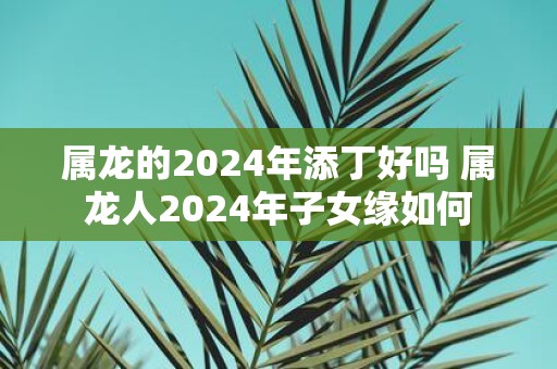 属龙的2025年添丁好吗 属龙人2025年子女缘如何