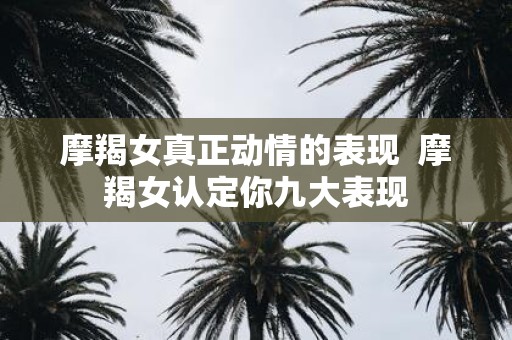 摩羯女真正动情的表现 摩羯女认定你九大表现