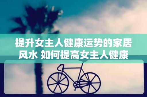 提升女主人健康运势的家居风水 如何提高女主人健康运势风水