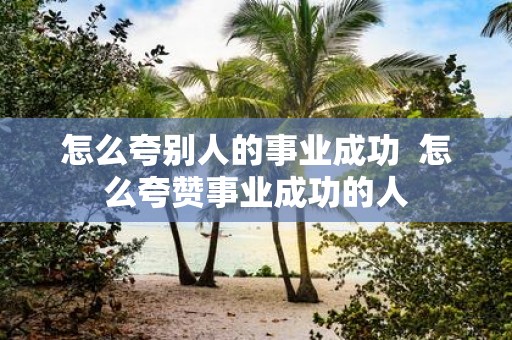 怎么夸别人的事业成功 怎么夸赞事业成功的人