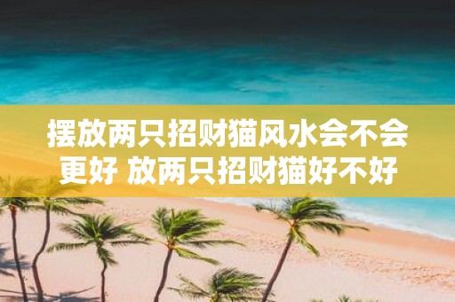 摆放两只招财猫风水会不会更好 放两只招财猫好不好