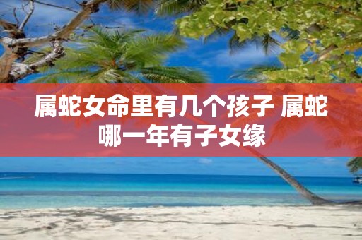 属蛇女命里有几个孩子 属蛇哪一年有子女缘