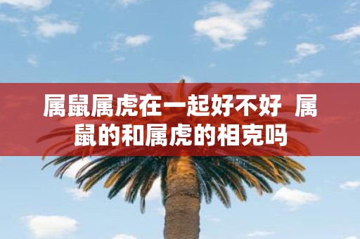 属鼠属虎在一起好不好 属鼠的和属虎的相克吗