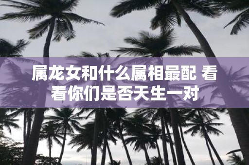 属龙女和什么属相最配 看看你们是否天生一对