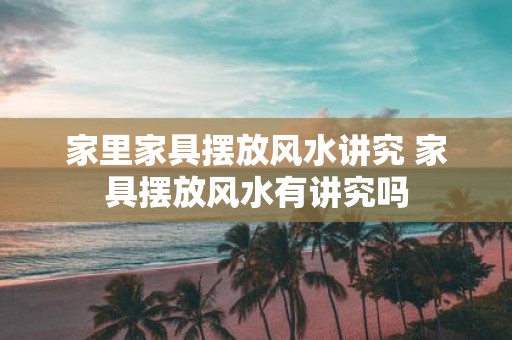 家里家具摆放风水讲究 家具摆放风水有讲究吗