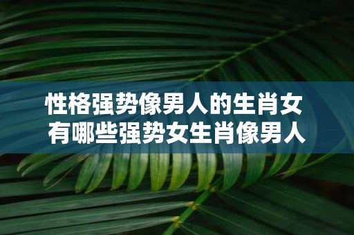 性格强势像男人的生肖女 有哪些强势女生肖像男人