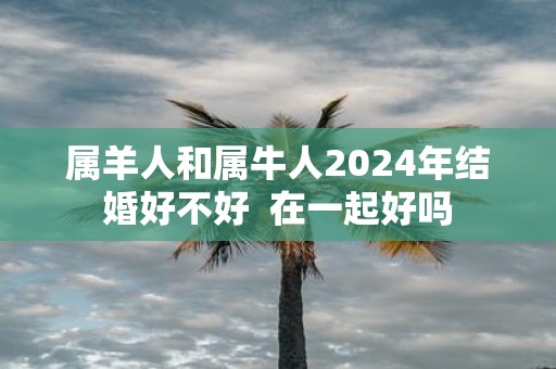 属羊人和属牛人2025年结婚好不好 在一起好吗