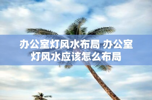 办公室灯风水布局 办公室灯风水应该怎么布局