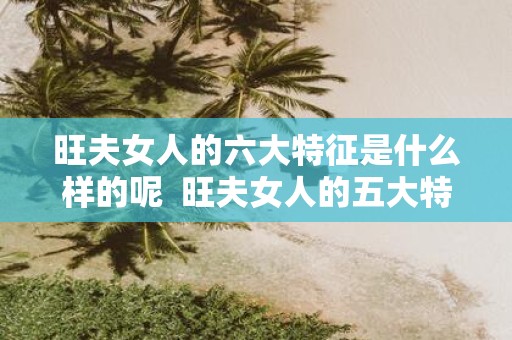 旺夫女人的六大特征是什么样的呢 旺夫女人的五大特征你有吗