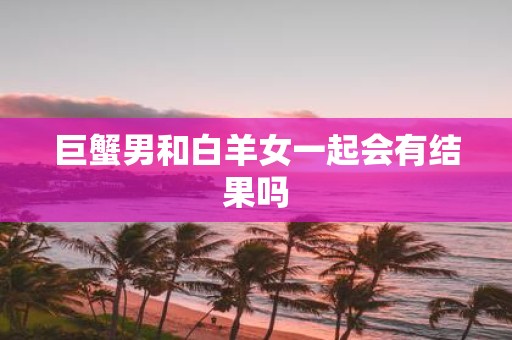 巨蟹男和白羊女一起会有结果吗