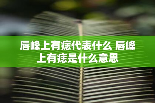 唇峰上有痣代表什么 唇峰上有痣是什么意思