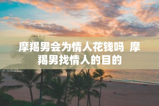 摩羯男会为情人花钱吗 摩羯男找情人的目的