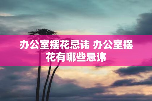 办公室摆花忌讳 办公室摆花有哪些忌讳