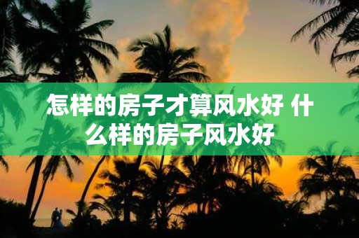 怎样的房子才算风水好 什么样的房子风水好