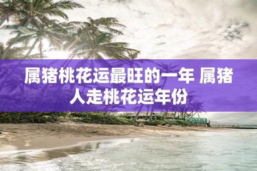 属猪桃花运最旺的一年 属猪人走桃花运年份