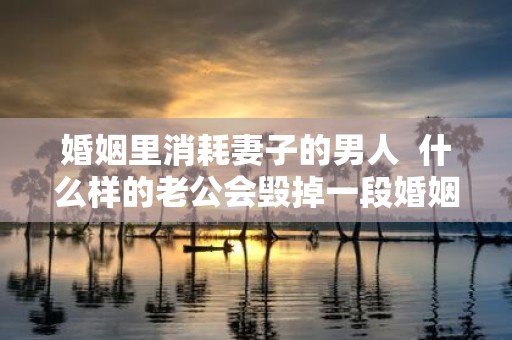 婚姻里消耗妻子的男人 什么样的老公会毁掉一段婚姻