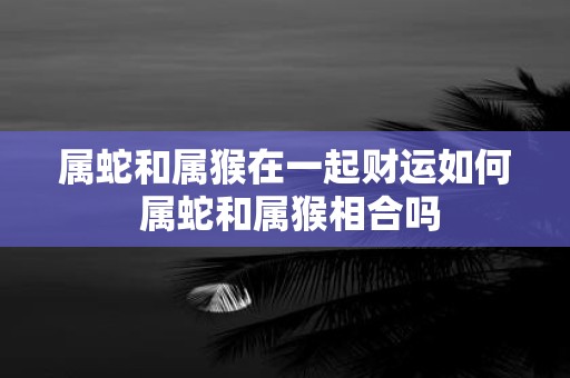 属蛇和属猴在一起财运如何 属蛇和属猴相合吗