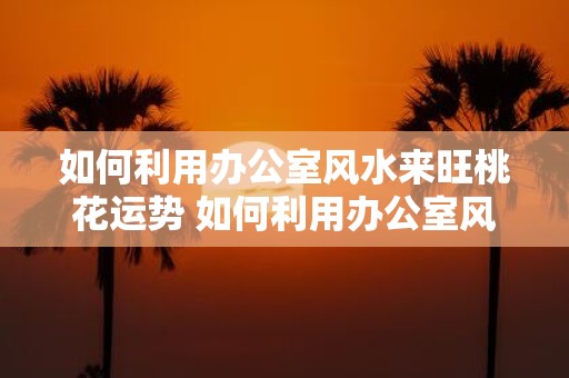 如何利用办公室风水来旺桃花运势 如何利用办公室风水提升桃花运