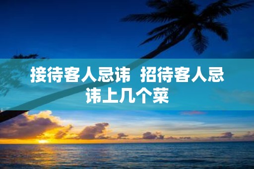 接待客人忌讳 招待客人忌讳上几个菜