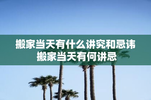搬家当天有什么讲究和忌讳 搬家当天有何讲忌