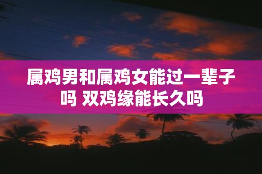 属鸡男和属鸡女能过一辈子吗 双鸡缘能长久吗