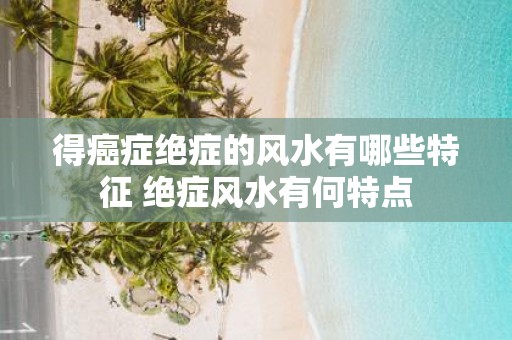 得癌症绝症的风水有哪些特征 绝症风水有何特点