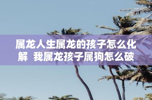 属龙人生属龙的孩子怎么化解 我属龙孩子属狗怎么破