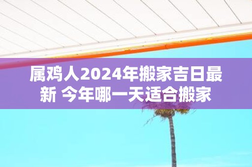 属鸡人2025年搬家吉日最新 今年哪一天适合搬家