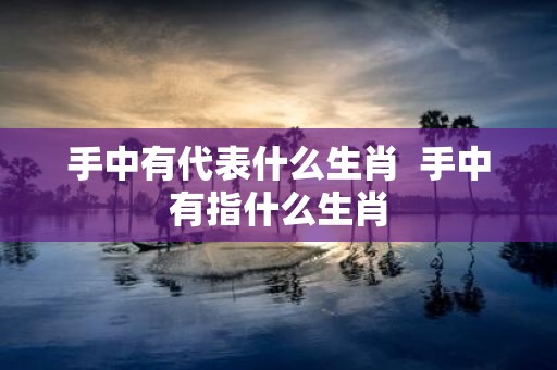 手中有代表什么生肖 手中有指什么生肖