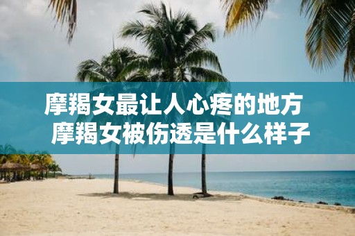 摩羯女最让人心疼的地方 摩羯女被伤透是什么样子