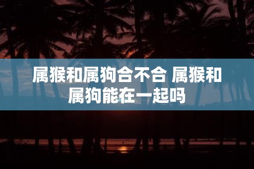 属猴和属狗合不合 属猴和属狗能在一起吗