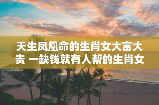 天生凤凰命的生肖女大富大贵 一缺钱就有人帮的生肖女