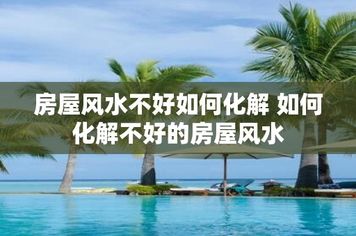 房屋风水不好如何化解 如何化解不好的房屋风水