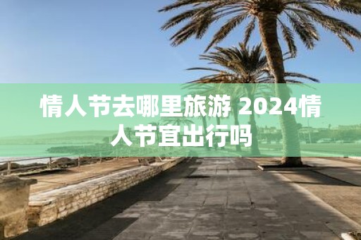 情人节去哪里旅游 2025情人节宜出行吗