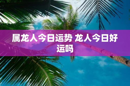 属龙人今日运势 龙人今日好运吗