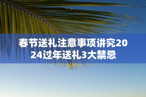 春节送礼注意事项讲究2025过年送礼3大禁忌