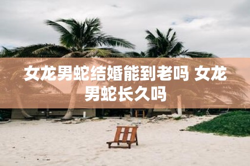 女龙男蛇结婚能到老吗 女龙男蛇长久吗
