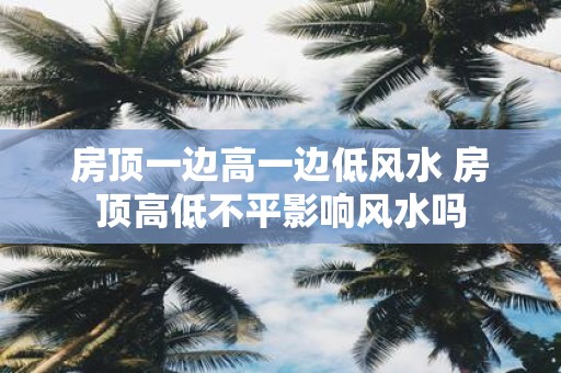 房顶一边高一边低风水 房顶高低不平影响风水吗