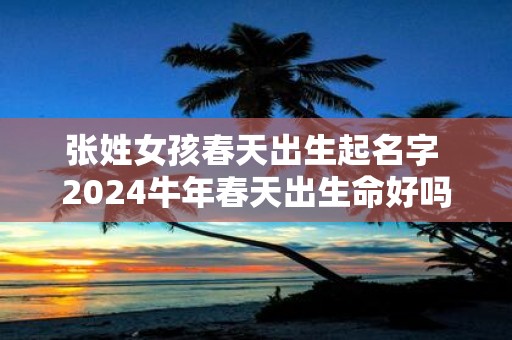 张姓女孩春天出生起名字 2025牛年春天出生命好吗
