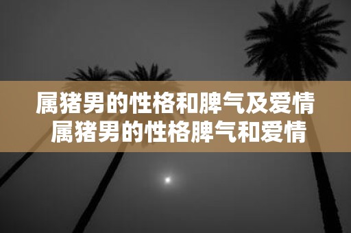 属猪男的性格和脾气及爱情 属猪男的性格脾气和爱情是怎样的
