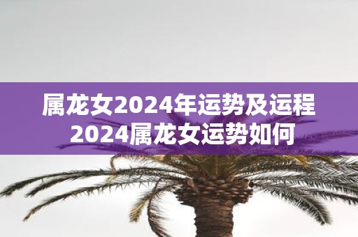 属龙女2025年运势及运程 2025属龙女运势如何