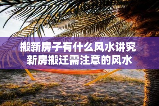 搬新房子有什么风水讲究 新房搬迁需注意的风水